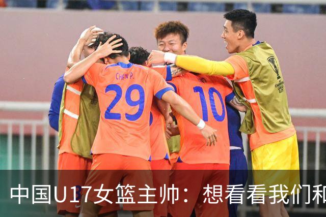 中国U17女篮主帅：想看看我们和世界篮球的差距 默契程度有待提高
