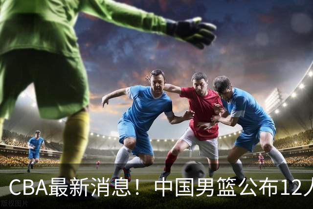 CBA最新消息！中国男篮公布12人大名单，有球队报价胡金秋，石奎欲加盟香港金牛